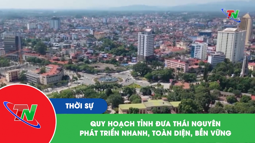 Quy hoạch tỉnh đưa Thái Nguyên phát triển nhanh, toàn diện, bền vững