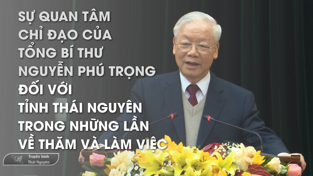 Sự quan tâm, chỉ đạo của Tổng Bí thư Nguyễn Phú Trọng đối với tỉnh Thái Nguyên trong những lần về thăm và làm việc