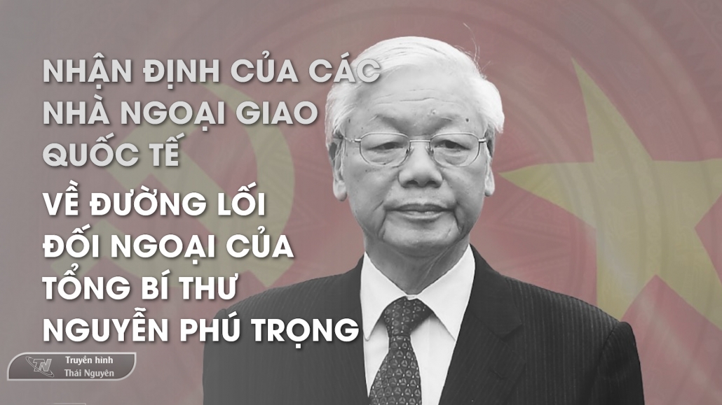 Nhận định của các nhà ngoại giao quốc tế về đường lối đối ngoại của Tổng Bí thư Nguyễn Phú Trọng