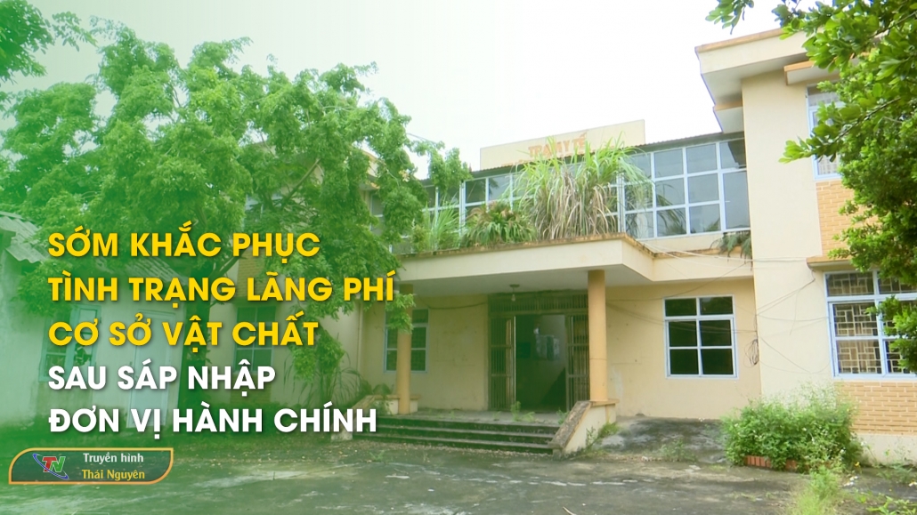 Sớm khắc phục tình trạng lãng phí cơ sở vật chất sau sáp nhập đơn vị hành chính