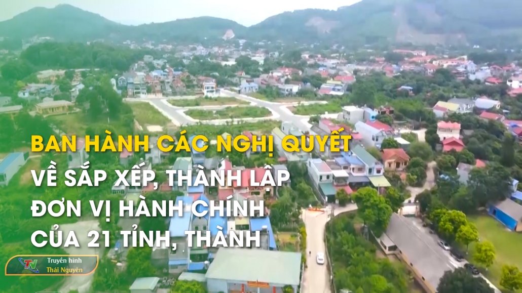 Ban hành các Nghị quyết về sắp xếp, thành lập đơn vị hành chính của 21 tỉnh, thành