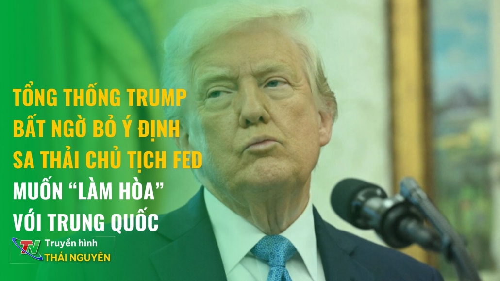 Tổng thống Trump bất ngờ bỏ ý định sa thải Chủ tịch Fed và muốn “làm hòa” với Trung Quốc